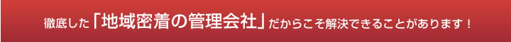徹底した「地域密着の管理会社」だからこそ解決できることがあります！