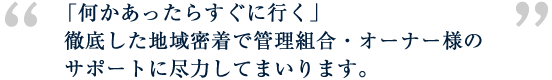 「何かあったらすぐに行く」徹底した地域密着で管理組合・オーナー様のサポートに尽力してまいります。